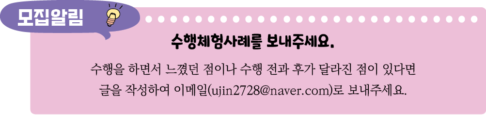 수행체험사례를 보내주세요. 수행을 하면서 느꼈던 점이나 수행 전과 후가 달라진 점이 있다면 글을 작성하여 이메일(ujin2728@naver.com)로 보내주세요.